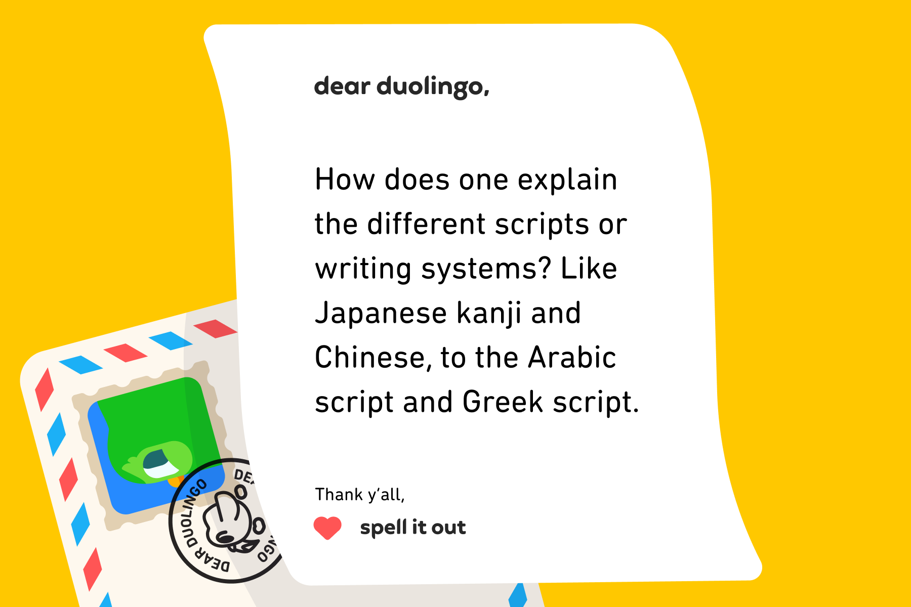Dear Duolingo, How does one explain the different scripts or writing systems? Like Japanese kanji and Chinese, to the Arabic script and Greek script. Thank y'all, Spell It Out