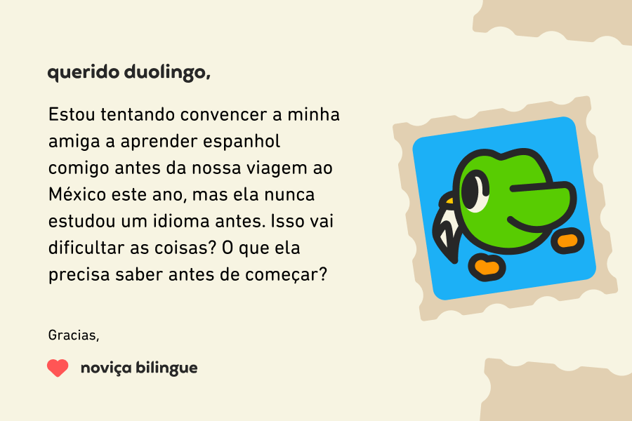 Querido Duolingo, Estou tentando convencer a minha amiga a aprender espanhol comigo antes da nossa viagem ao México este ano, mas ela nunca estudou um idioma antes. Isso vai dificultar as coisas? O que ela precisa saber antes de começar? Gracias, Noviça Bilingue