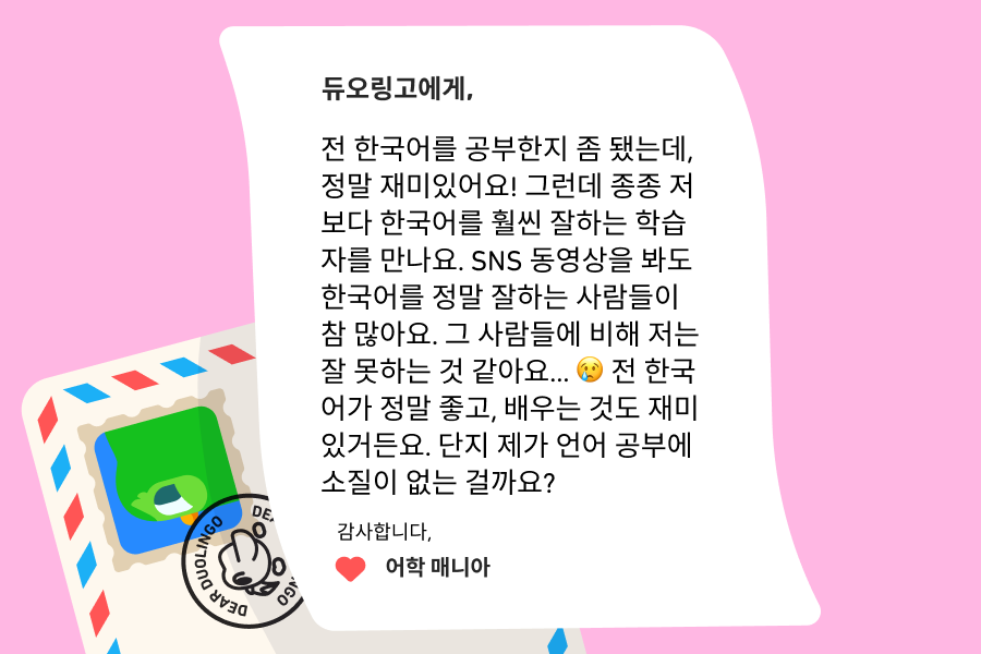 텍스트: “듀오링고에 물어보세요”에 보낸 편지 이미지로 내용은 다음과 같다: 듀오링고에게, 전 한국어를 공부한지 좀 됐는데, 정말 재미있어요! 그런데 종종 저보다 한국어를 훨씬 잘하는 학습자를 만나요. SNS 동영상을 봐도 한국어를 정말 잘하는 사람들이 참 많아요. 그 사람들에 비해 저는 잘 못하는 것 같아요… 😢 전 한국어가 정말 좋고, 배우는 것도 재미있거든요. 단지 제가 언어 공부에 소질이 없는 걸까요? 감사합니다, 어학 매니아
